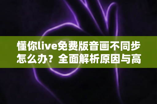 懂你live免费版音画不同步怎么办?全面解析原因与高效解决方法指南 懂你live免费版音画不同步怎么办?全面解析原因与高效解决方法指南