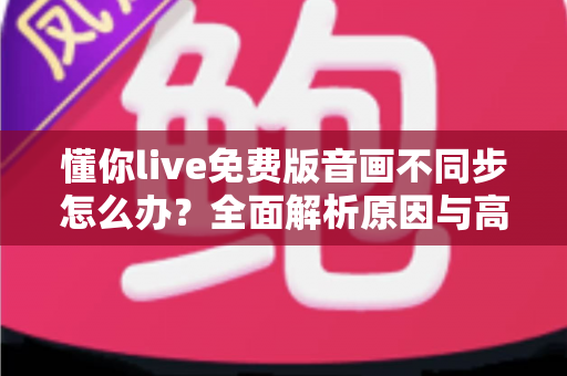 懂你live免费版音画不同步怎么办？全面解析原因与高效解决方法指南