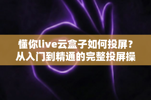懂你live云盒子如何投屏?从入门到精通的完整投屏操作指南与实用技巧分享 懂你live云盒子如何投屏?从入门到精通的完整投屏操作指南与实用技巧分享