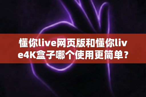 懂你live网页版和懂你live4K盒子哪个使用更简单？全方位对比评测帮你找到最适合的选择