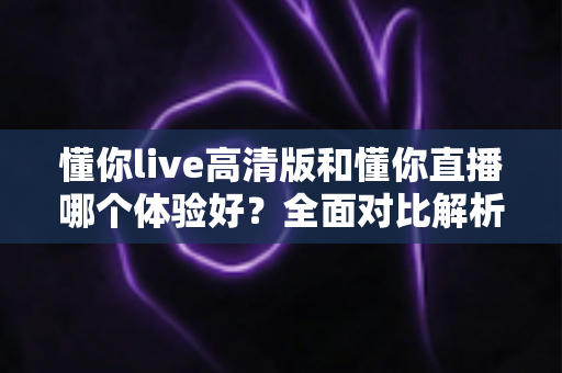 懂你live高清版和懂你直播哪个体验好?全面对比解析帮你找到最适合的版本 懂你live高清版和懂你直播哪个体验好?全面对比解析帮你找到最适合的版本