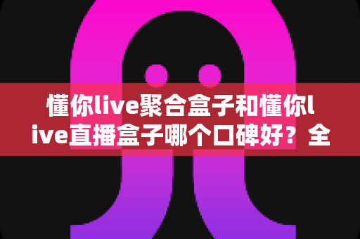 懂你live聚合盒子和懂你live直播盒子哪个口碑好?全面对比与选购指南一文看懂 懂你live聚合盒子和懂你live直播盒子哪个口碑好?全面对比与选购指南一文看懂