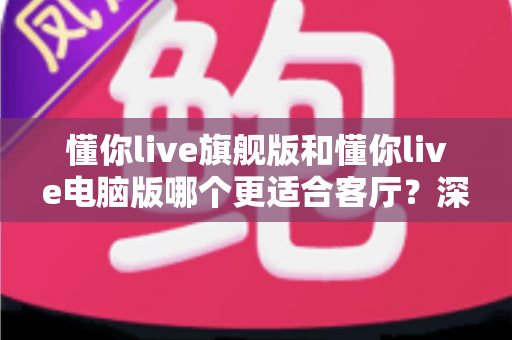 懂你live旗舰版和懂你live电脑版哪个更适合客厅?深度对比分析与选购指南 懂你live旗舰版和懂你live电脑版哪个更适合客厅?深度对比分析与选购指南