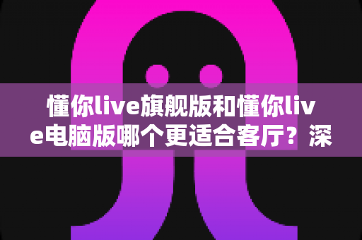 懂你live旗舰版和懂你live电脑版哪个更适合客厅?深度对比分析与选购指南 懂你live旗舰版和懂你live电脑版哪个更适合客厅?深度对比分析与选购指南