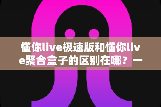 懂你live极速版和懂你live聚合盒子的区别在哪？一文读懂两大版本的核心差异与选择指南