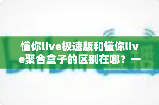 懂你live极速版和懂你live聚合盒子的区别在哪？一文读懂两大版本的核心差异与选择指南