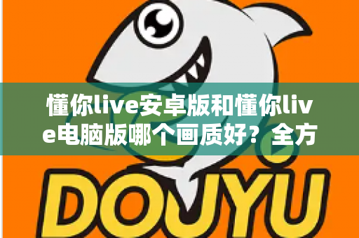 懂你live安卓版和懂你live电脑版哪个画质好?全方位画质对比与实用提升指南 懂你live安卓版和懂你live电脑版哪个画质好?全方位画质对比与实用提升指南