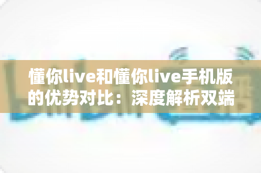 懂你live和懂你live手机版的优势对比:深度解析双端差异,帮你选对最适合的直播体验 懂你live和懂你live手机版的优势对比:深度解析双端差异,帮你选对最适合的直播体验
