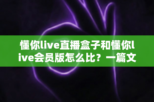 懂你live直播盒子和懂你live会员版怎么比?一篇文章帮你彻底理清选购思路 懂你live直播盒子和懂你live会员版怎么比?一篇文章帮你彻底理清选购思路