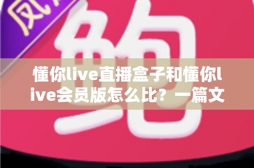 懂你live直播盒子和懂你live会员版怎么比？一篇文章帮你彻底理清选购思路