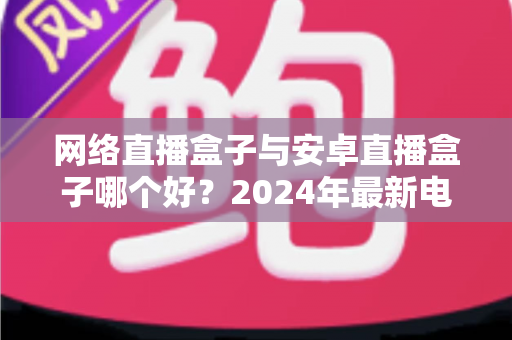 网络直播盒子与安卓直播盒子哪个好？2024年最新电视盒子选购对比指南，看完这篇再买不踩坑！