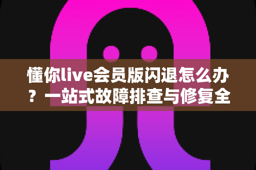 懂你live会员版闪退怎么办？一站式故障排查与修复全攻略，让你畅享无忧直播体验