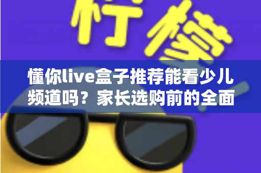 懂你live盒子推荐能看少儿频道吗?家长选购前的全面解析与实用指南 懂你live盒子推荐能看少儿频道吗?家长选购前的全面解析与实用指南