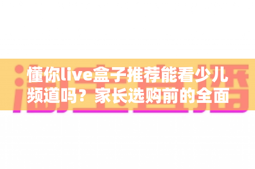 懂你live盒子推荐能看少儿频道吗?家长选购前的全面解析与实用指南 懂你live盒子推荐能看少儿频道吗?家长选购前的全面解析与实用指南