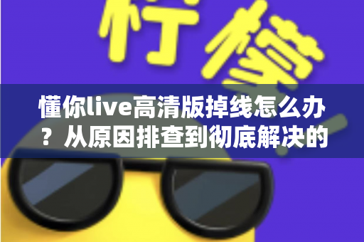 懂你live高清版掉线怎么办?从原因排查到彻底解决的完整指南 懂你live高清版掉线怎么办?从原因排查到彻底解决的完整指南