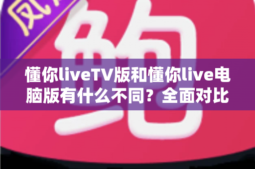 懂你liveTV版和懂你live电脑版有什么不同？全面对比解析，帮你选对版本看直播更畅快