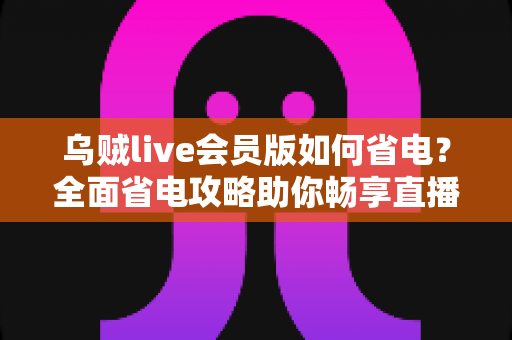 乌贼live会员版如何省电？全面省电攻略助你畅享直播续航更持久