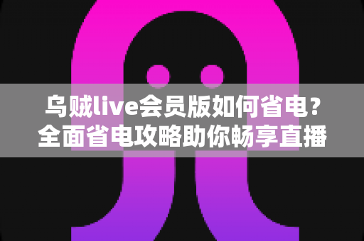 乌贼live会员版如何省电？全面省电攻略助你畅享直播续航更持久