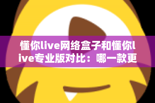 懂你live网络盒子和懂你live专业版对比：哪一款更适合你的直播需求？一文看懂两者差异