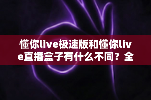 懂你live极速版和懂你live直播盒子有什么不同？全方位深度对比解析，帮你选对适合自己的版本