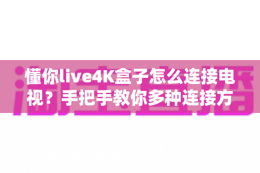 懂你live4K盒子怎么连接电视?手把手教你多种连接方法与常见问题全解析 懂你live4K盒子怎么连接电视?手把手教你多种连接方法与常见问题全解析