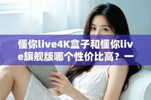 懂你live4K盒子和懂你live旗舰版哪个性价比高?一文看懂两款电视盒子怎么选 懂你live4K盒子和懂你live旗舰版哪个性价比高?一文看懂两款电视盒子怎么选