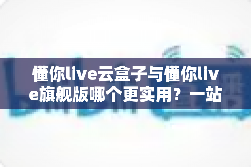 懂你live云盒子与懂你live旗舰版哪个更实用？一站式深度对比，帮你选对直播工具不踩坑
