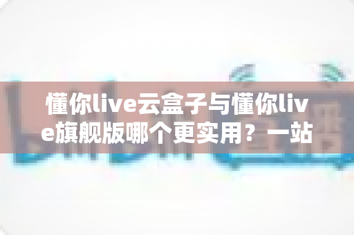 懂你live云盒子与懂你live旗舰版哪个更实用？一站式深度对比，帮你选对直播工具不踩坑