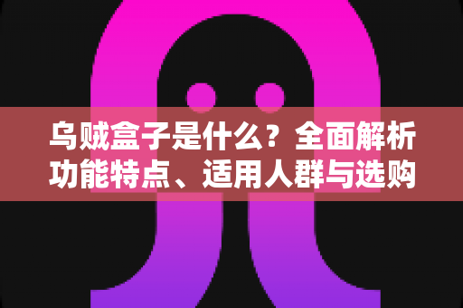 乌贼盒子是什么？全面解析功能特点、适用人群与选购攻略的一站式指南