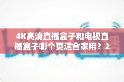 4K高清直播盒子和电视直播盒子哪个更适合家用?2025年家庭选购完整指南 4K高清直播盒子和电视直播盒子哪个更适合家用?2025年家庭选购完整指南