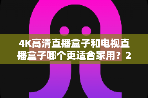 4K高清直播盒子和电视直播盒子哪个更适合家用?2025年家庭选购完整指南 4K高清直播盒子和电视直播盒子哪个更适合家用?2025年家庭选购完整指南