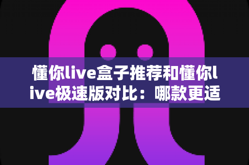 懂你live盒子推荐和懂你live极速版对比:哪款更适合你?全面解析帮你做出明智选择 懂你live盒子推荐和懂你live极速版对比:哪款更适合你?全面解析帮你做出明智选择