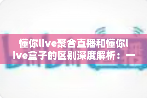 懂你live聚合直播和懂你live盒子的区别深度解析：一文看懂软件端与硬件端该如何选择？