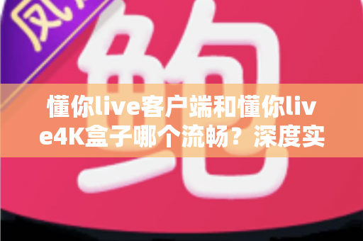 懂你live客户端和懂你live4K盒子哪个流畅?深度实测对比帮你选对观影方案 懂你live客户端和懂你live4K盒子哪个流畅?深度实测对比帮你选对观影方案