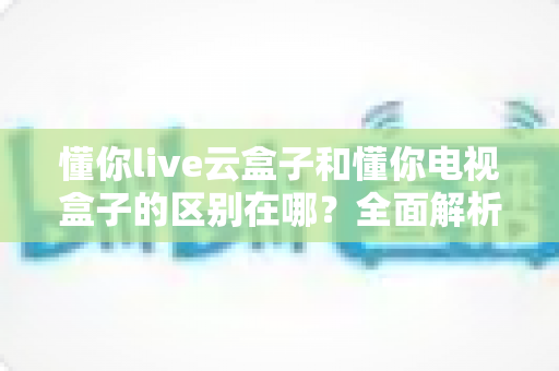 懂你live云盒子和懂你电视盒子的区别在哪?全面解析帮你选对不踩坑 懂你live云盒子和懂你电视盒子的区别在哪?全面解析帮你选对不踩坑