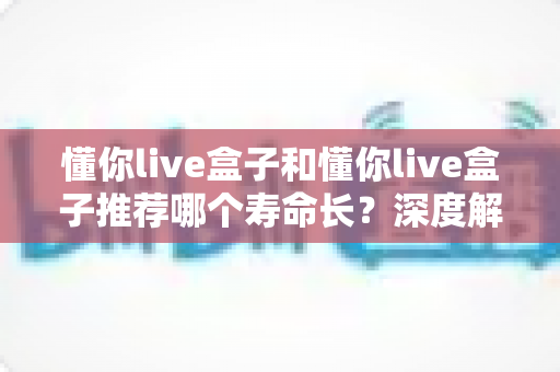 懂你live盒子和懂你live盒子推荐哪个寿命长？深度解析帮你选对耐用型直播盒子