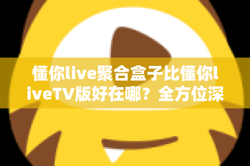 懂你live聚合盒子比懂你liveTV版好在哪?全方位深度对比帮你选对版本 懂你live聚合盒子比懂你liveTV版好在哪?全方位深度对比帮你选对版本
