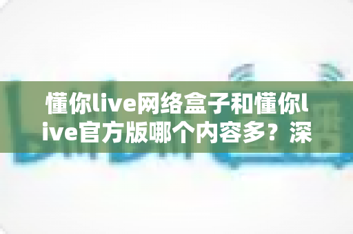 懂你live网络盒子和懂你live官方版哪个内容多？深度对比评测帮你选出内容更丰富的版本