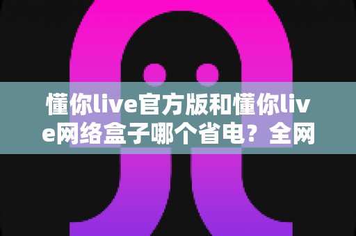 懂你live官方版和懂你live网络盒子哪个省电?全网最全耗电对比与省电攻略一次看懂 懂你live官方版和懂你live网络盒子哪个省电?全网最全耗电对比与省电攻略一次看懂