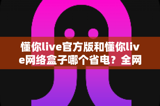 懂你live官方版和懂你live网络盒子哪个省电?全网最全耗电对比与省电攻略一次看懂 懂你live官方版和懂你live网络盒子哪个省电?全网最全耗电对比与省电攻略一次看懂