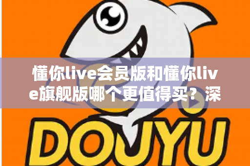 懂你live会员版和懂你live旗舰版哪个更值得买?深度对比分析帮你选出最适合的学习方案 懂你live会员版和懂你live旗舰版哪个更值得买?深度对比分析帮你选出最适合的学习方案