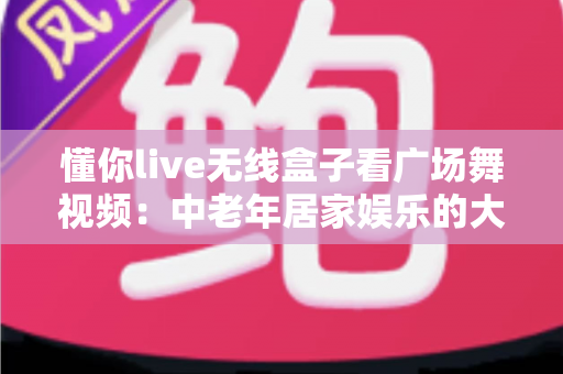 懂你live无线盒子看广场舞视频:中老年居家娱乐的大屏新体验 懂你live无线盒子看广场舞视频:中老年居家娱乐的大屏新体验