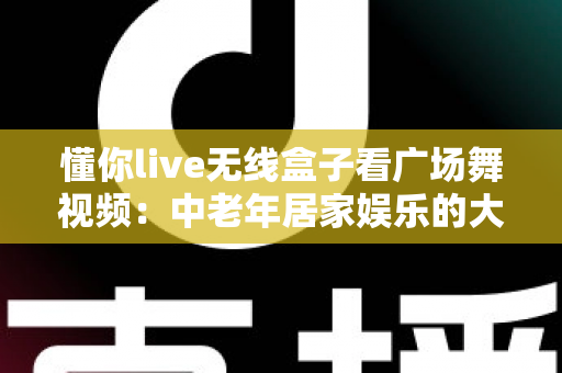 懂你live无线盒子看广场舞视频:中老年居家娱乐的大屏新体验 懂你live无线盒子看广场舞视频:中老年居家娱乐的大屏新体验