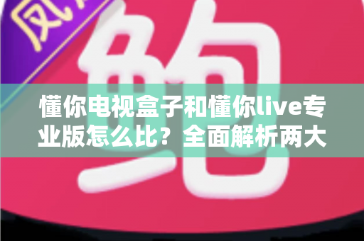 懂你电视盒子和懂你live专业版怎么比?全面解析两大热门选择的核心差异与选购指南 懂你电视盒子和懂你live专业版怎么比?全面解析两大热门选择的核心差异与选购指南