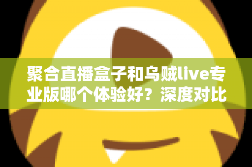 聚合直播盒子和乌贼live专业版哪个体验好?深度对比评测帮你找到最适合的直播工具 聚合直播盒子和乌贼live专业版哪个体验好?深度对比评测帮你找到最适合的直播工具
