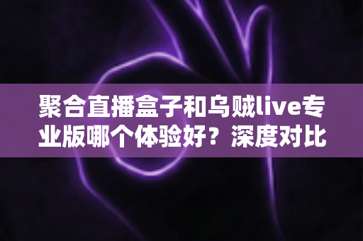 聚合直播盒子和乌贼live专业版哪个体验好?深度对比评测帮你找到最适合的直播工具 聚合直播盒子和乌贼live专业版哪个体验好?深度对比评测帮你找到最适合的直播工具