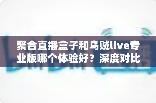 聚合直播盒子和乌贼live专业版哪个体验好？深度对比评测帮你找到最适合的直播工具