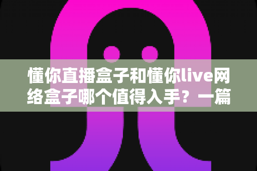 懂你直播盒子和懂你live网络盒子哪个值得入手?一篇讲透定位差异与选购要点的深度指南 懂你直播盒子和懂你live网络盒子哪个值得入手?一篇讲透定位差异与选购要点的深度指南