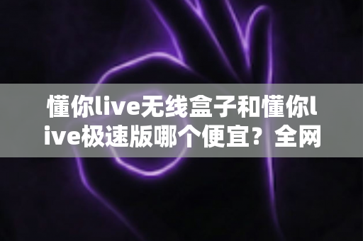 懂你live无线盒子和懂你live极速版哪个便宜?全网价格深度对比与高性价比选购攻略 懂你live无线盒子和懂你live极速版哪个便宜?全网价格深度对比与高性价比选购攻略