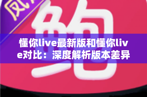 懂你live最新版和懂你live对比：深度解析版本差异，助你选出更优选择